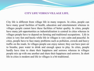 City life is different from village life in many respects. In cities, people can
have many good facilities of health, education and entertainment whereas in
villages people cannot have these facilities of better quality. In cities, people
have many job opportunities as industrialization is centred in cities whereas in
villages people have to depend on farming and traditional occupations. Life in
cities is very fast and hectic while life in villages is very calm and peaceful. In
cities, people have to face many problems such as pollution, crowds and heavy
traffic on the roads. In villages people can enjoy nature; they can have pure air
to breathe, pure water to drink and enough space to play. In cities, people
hardly have time to share their happiness and sorrows whereas in villages
people mix up with one another and share their happiness and sorrows. In short
life in cities is modern and life in villages is a bit traditional.
CITY LIFE VERSUS VILLAGE LIFE.
 
