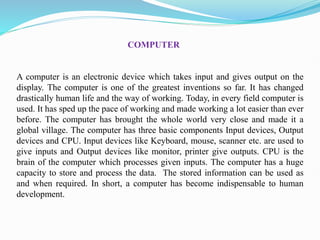 A computer is an electronic device which takes input and gives output on the
display. The computer is one of the greatest inventions so far. It has changed
drastically human life and the way of working. Today, in every field computer is
used. It has sped up the pace of working and made working a lot easier than ever
before. The computer has brought the whole world very close and made it a
global village. The computer has three basic components Input devices, Output
devices and CPU. Input devices like Keyboard, mouse, scanner etc. are used to
give inputs and Output devices like monitor, printer give outputs. CPU is the
brain of the computer which processes given inputs. The computer has a huge
capacity to store and process the data. The stored information can be used as
and when required. In short, a computer has become indispensable to human
development.
COMPUTER
 