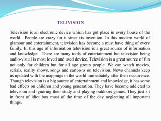 TELIVISION
Television is an electronic device which has got place in every house of the
world. People are crazy for it since its invention. In this modern world of
glamour and entertainment, television has become a must have thing of every
family. In this age of information television is a great source of information
and knowledge. There are many tools of entertainment but television being
audio-visual is most loved and used device. Television is a great source of fun
not only for children but for all age group people. We can watch movies,
serials, reality shows, songs and cartoons on television. News channels keep
us updated with the mappings in the world immediately after their occurrence.
Though television is a big source of entertainment and knowledge, it has some
bad effects on children and young generation. They have become addicted to
television and ignoring their study and playing outdoors games. They just sit
in front of idiot box most of the time of the day neglecting all important
things.
 