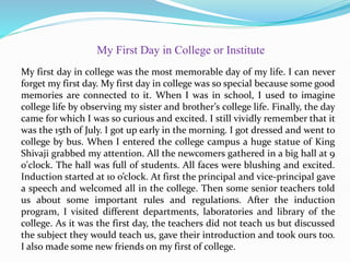 My first day in college was the most memorable day of my life. I can never
forget my first day. My first day in college was so special because some good
memories are connected to it. When I was in school, I used to imagine
college life by observing my sister and brother’s college life. Finally, the day
came for which I was so curious and excited. I still vividly remember that it
was the 15th of July. I got up early in the morning. I got dressed and went to
college by bus. When I entered the college campus a huge statue of King
Shivaji grabbed my attention. All the newcomers gathered in a big hall at 9
o'clock. The hall was full of students. All faces were blushing and excited.
Induction started at 10 o’clock. At first the principal and vice-principal gave
a speech and welcomed all in the college. Then some senior teachers told
us about some important rules and regulations. After the induction
program, I visited different departments, laboratories and library of the
college. As it was the first day, the teachers did not teach us but discussed
the subject they would teach us, gave their introduction and took ours too.
I also made some new friends on my first of college.
My First Day in College or Institute
 