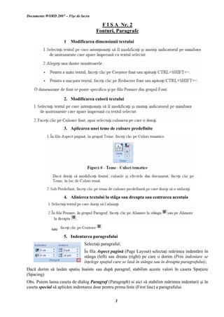 Documente WORD 2007 – Fişe de lucru
F I Ş A Nr. 2
Fonturi, Paragrafe
1 Modificarea dimensiunii textului
2. Modificarea culorii textului
3. Aplicarea unei teme de culoare predefinite
4. Alinierea textului la stâga sau dreapta sau centrarea acestuia
sau
5. Indentarea paragrafului
Selectaţi paragraful;
În fila Aspect pagină (Page Layout) selectaţi mărimea indentării în
stânga (left) sau dreata (right) pe care o dorim (Prin indentare se
înţelege spaţiul care se lasă în stânga sau în dreapta paragrafului);
Dacă dorim să lasăm spatiu înainte sau după paragraf, stabilim aceste valori în caseta Spaţiere
(Spacing)
Obs. Putem lansa caseta de dialog Paragraf (Paragraph) si aici să stabilim mărimea indentarii şi în
caseta special să aplicăm indentarea doar pentru prima linie (First line) a paragrafului.
3
 