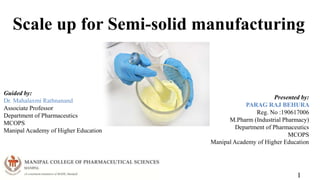 Scale up for Semi-solid manufacturing
1
Guided by:
Dr. Mahalaxmi Rathnanand
Associate Professor
Department of Pharmaceutics
MCOPS
Manipal Academy of Higher Education
Presented by:
PARAG RAJ BEHURA
Reg. No :190617006
M.Pharm (Industrial Pharmacy)
Department of Pharmaceutics
MCOPS
Manipal Academy of Higher Education
 