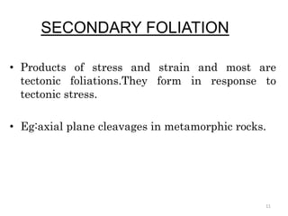 SECONDARY FOLIATION
• Products of stress and strain and most are
tectonic foliations.They form in response to
tectonic stress.
• Eg:axial plane cleavages in metamorphic rocks.
11
 