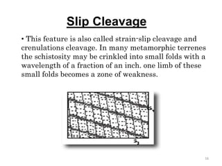 Slip Cleavage
• This feature is also called strain-slip cleavage and
crenulations cleavage. In many metamorphic terrenes
the schistosity may be crinkled into small folds with a
wavelength of a fraction of an inch. one limb of these
small folds becomes a zone of weakness.
16
 