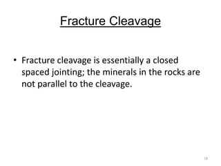 Fracture Cleavage
• Fracture cleavage is essentially a closed
spaced jointing; the minerals in the rocks are
not parallel to the cleavage.
18
 