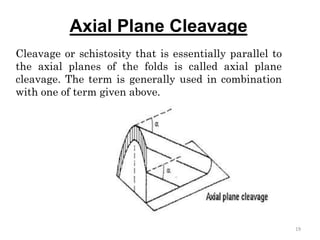 Axial Plane Cleavage
Cleavage or schistosity that is essentially parallel to
the axial planes of the folds is called axial plane
cleavage. The term is generally used in combination
with one of term given above.
19
 