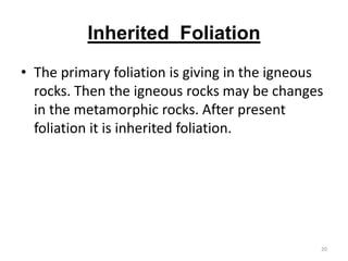 Inherited Foliation
• The primary foliation is giving in the igneous
rocks. Then the igneous rocks may be changes
in the metamorphic rocks. After present
foliation it is inherited foliation.
20
 