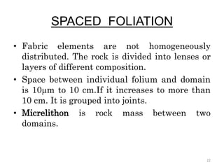 SPACED FOLIATION
• Fabric elements are not homogeneously
distributed. The rock is divided into lenses or
layers of different composition.
• Space between individual folium and domain
is 10µm to 10 cm.If it increases to more than
10 cm. It is grouped into joints.
• Micrelithon is rock mass between two
domains.
22
 