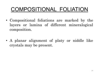 COMPOSITIONAL FOLIATION
• Compositional foliations are marked by the
layers or lamina of different mineralogical
composition.
• A planar alignment of platy or niddle like
crystals may be present.
24
 
