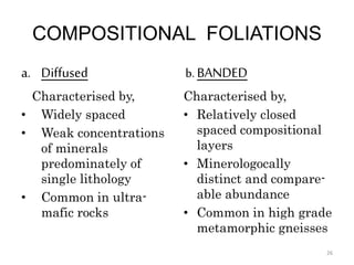 COMPOSITIONAL FOLIATIONS
a. Diffused
Characterised by,
• Widely spaced
• Weak concentrations
of minerals
predominately of
single lithology
• Common in ultra-
mafic rocks
b. BANDED
Characterised by,
• Relatively closed
spaced compositional
layers
• Minerologocally
distinct and compare-
able abundance
• Common in high grade
metamorphic gneisses
26
 