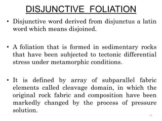 DISJUNCTIVE FOLIATION
• Disjunctive word derived from disjunctus a latin
word which means disjoined.
• A foliation that is formed in sedimentary rocks
that have been subjected to tectonic differential
stress under metamorphic conditions.
• It is defined by array of subparallel fabric
elements called cleavage domain, in which the
original rock fabric and composition have been
markedly changed by the process of pressure
solution.
27
 