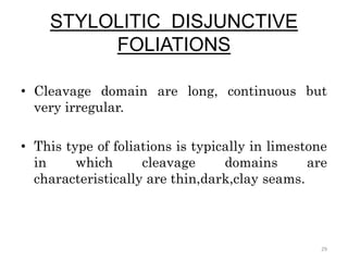 STYLOLITIC DISJUNCTIVE
FOLIATIONS
• Cleavage domain are long, continuous but
very irregular.
• This type of foliations is typically in limestone
in which cleavage domains are
characteristically are thin,dark,clay seams.
29
 