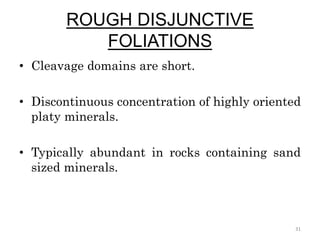ROUGH DISJUNCTIVE
FOLIATIONS
• Cleavage domains are short.
• Discontinuous concentration of highly oriented
platy minerals.
• Typically abundant in rocks containing sand
sized minerals.
31
 
