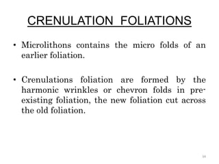 CRENULATION FOLIATIONS
• Microlithons contains the micro folds of an
earlier foliation.
• Crenulations foliation are formed by the
harmonic wrinkles or chevron folds in pre-
existing foliation, the new foliation cut across
the old foliation.
34
 
