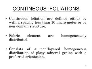 CONTINEOUS FOLIATIONS
• Continuous foliation are defined either by
with a spacing less than 10 micro-meter or by
non-domain structure.
• Fabric element are homogeneously
distributed.
• Consists of a non-layered homogeneous
distribution of platy mineral grains with a
preferred orientation.
36
 