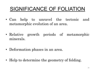 SIGNIFICANCE OF FOLIATION
• Can help to unravel the tectonic and
metamorphic evolution of an area.
• Relative growth periods of metamorphic
minerals.
• Deformation phases in an area.
• Help to determine the geometry of folding.
39
 