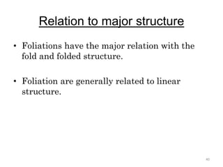 Relation to major structure
• Foliations have the major relation with the
fold and folded structure.
• Foliation are generally related to linear
structure.
40
 