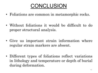 CONCLUSION
• Foliations are common in metamorphic rocks.
• Without foliations it would be difficult to do
proper structural analysis.
• Give us important strain information where
regular strain markers are absent.
• Different types of foliations reflect variations
in lithology and temperature or depth of burial
during deformation.
41
 