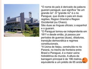 *O nome do país é derivado da palavra
guarani paraguái, que significa "de um
grande rio". O "grande rio" é o rio
Paraguai, que divide o pais em duas
regiões, Region Oriental e Region
Occidental (ou Chaco).
São duas as línguas oficiais; o espanhol
e o guarani.
*O Paraguai tornou-se independente em
1811 e desde então, já passou por
períodos de guerras (duas), ditaduras,
transição democrática e regimes
constitucionais.
*A Usina de Itaipu, construída no rio
Paraná, no trecho de fronteira entre
Brasil e Paraguai, é a maior usina
hidrelétrica do mundo. A altura da
barragem principal é de 196 metros, o
equivalente a um prédio de 65 andares.
 