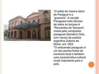 *O estilo de música típico
do Paraguai é a
“guarania”. A canção
Paraguaia mais famosa
de todos os tempos é
“Recuerdos de Ypacaraí”,
criada pelo compositor
paraguaio Demétrio Ortiz,
com versos da poetisa
argentina Zulema de
Mirkin, em 1953.
*O artesanato paraguaio é
um dos pontos fortes do
comercio local e também
uma característica cultural
muito importante para o
país.
 