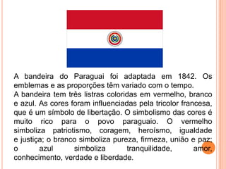 A bandeira do Paraguai foi adaptada em 1842. Os
emblemas e as proporções têm variado com o tempo.
A bandeira tem três listras coloridas em vermelho, branco
e azul. As cores foram influenciadas pela tricolor francesa,
que é um símbolo de libertação. O simbolismo das cores é
muito rico para o povo paraguaio. O vermelho
simboliza patriotismo, coragem, heroísmo, igualdade
e justiça; o branco simboliza pureza, firmeza, união e paz;
o       azul      simboliza       tranquilidade,       amor,
conhecimento, verdade e liberdade.
 
