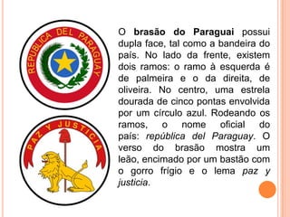 O brasão do Paraguai possui
dupla face, tal como a bandeira do
país. No lado da frente, existem
dois ramos: o ramo à esquerda é
de palmeira e o da direita, de
oliveira. No centro, uma estrela
dourada de cinco pontas envolvida
por um círculo azul. Rodeando os
ramos, o nome oficial do
país: república del Paraguay. O
verso do brasão mostra um
leão, encimado por um bastão com
o gorro frígio e o lema paz y
justicia.
 