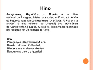 Hino
Paraguayos,     República      o     Muerte     é    o    hino
nacional do Paraguai. A letra foi escrita por Francisco Acuña
de Figueroa (que também escreveu "Orientales, la Patria o la
tumba", o hino nacional do Uruguai) sob presidência
de Carlos Antonio López. O hino foi oficialmente terminado
por Figueroa em 20 de maio de 1846.


Coro
Paraguayos, ¡República o Muerte!
Nuestro brío nos dió libertad;
Ni opresores, ni siervos alientan
Donde reina unión, e igualdad.
 