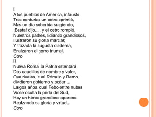I
A los pueblos de América, infausto
Tres centurias un cetro oprimió,
Mas un día soberbia surgiendo,
¡Basta! dijo...., y el cetro rompió,
Nuestros padres, lidiando grandiosos,
Ilustraron su gloria marcial;
Y trozada la augusta diadema,
Enalzaron el gorro triunfal.
Coro
II
Nueva Roma, la Patria ostentará
Dos caudillos de nombre y valer,
Que rivales, cual Rómulo y Remo,
dividieron gobierno y poder ...
Largos años, cual Febo entre nubes
Viose oculta la perla del Sud,
Hoy un héroe grandioso aparece
Realzando su gloria y virtud...
Coro
 