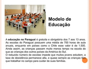 Modelo de
                                   Educação


A educação no Paraguai é gratuita e obrigatória dos 7 aos 13 anos.
As escolas do Paraguai possuem uma média de 700 horas de aula
anuais, enquanto em países como o Chile esse valor é de 1.500.
Ainda assim, as crianças passam muito menos tempo na escola do
que as crianças dos outros países da América do Sul.
O reduzido número de escolas impede que muitos jovens estudem, a
taxa de desistência permanece alta, e quase sempre as crianças têm
que trabalhar no campo para cuidar de suas famílias.
 