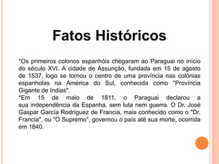 Fatos Históricos
*Os primeiros colonos espanhóis chegaram ao Paraguai no início
do século XVI. A cidade de Assunção, fundada em 15 de agosto
de 1537, logo se tornou o centro de uma província nas colônias
espanholas na América do Sul, conhecida como "Província
Gigante de Indias".
*Em 15 de maio de 1811, o Paraguai declarou a
sua independência da Espanha, sem luta nem guerra. O Dr. José
Gaspar García Rodríguez de Francia, mais conhecido como o "Dr.
Francia", ou "O Supremo", governou o país até sua morte, ocorrida
em 1840.
 