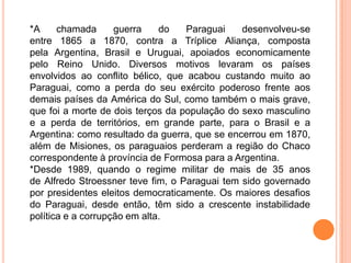 *A     chamada      guerra    do   Paraguai    desenvolveu-se
entre 1865 a 1870, contra a Tríplice Aliança, composta
pela Argentina, Brasil e Uruguai, apoiados economicamente
pelo Reino Unido. Diversos motivos levaram os países
envolvidos ao conflito bélico, que acabou custando muito ao
Paraguai, como a perda do seu exército poderoso frente aos
demais países da América do Sul, como também o mais grave,
que foi a morte de dois terços da população do sexo masculino
e a perda de territórios, em grande parte, para o Brasil e a
Argentina: como resultado da guerra, que se encerrou em 1870,
além de Misiones, os paraguaios perderam a região do Chaco
correspondente à província de Formosa para a Argentina.
*Desde 1989, quando o regime militar de mais de 35 anos
de Alfredo Stroessner teve fim, o Paraguai tem sido governado
por presidentes eleitos democraticamente. Os maiores desafios
do Paraguai, desde então, têm sido a crescente instabilidade
política e a corrupção em alta.
 