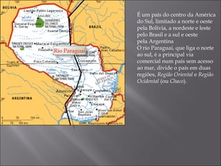 É um país do centro da América
               do Sul, limitado a norte e oeste
               pela Bolívia, a nordeste e leste
               pelo Brasil e a sul e oeste
               pela Argentina
               O rio Paraguai, que liga o norte
Rio Paraguai
               ao sul, é a principal via
               comercial num país sem acesso
               ao mar, divide o pais em duas
               regiões, Região Oriental e Região
               Ocidental (ou Chaco).
 