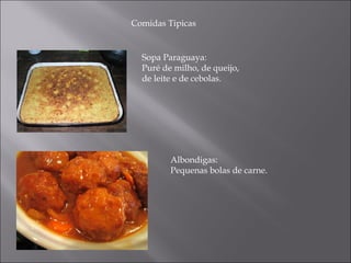 Comidas Tipicas


  Sopa Paraguaya:
  Puré de milho, de queijo,
  de leite e de cebolas.




         Albondigas:
         Pequenas bolas de carne.
 