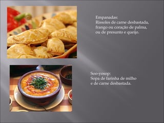 Empanadas:
  Rissoles de carne desbastada,
  frango ou coração de palma,
  ou de presunto e queijo.




Soo-yosop:
Sopa de farinha de milho
e de carne desbastada.
 