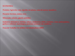ECONOMIA:

Produtos Agrícolas: soja, algodão em pluma, cana-de-açúcar, mandioca.

Pecuária: bovinos, suínos, aves.

Mineração: calcário, gipsita, petróleo.

Indústria: alimentícia, bebidas, tabaco, madeireira, têxtil, vestuário, couro, petroquímica,
gráfica e editorial, metalúrgica, produtos minerais não metálicos.

Força de Trabalho: 3,1 milhões de trabalhadores (2007)
 