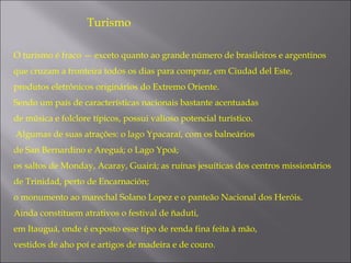 Turismo

O turismo é fraco — exceto quanto ao grande número de brasileiros e argentinos 
que cruzam a fronteira todos os dias para comprar, em Ciudad del Este,
produtos eletrônicos originários do Extremo Oriente.
Sendo um país de características nacionais bastante acentuadas
de música e folclore típicos, possui valioso potencial turístico.
Algumas de suas atrações: o lago Ypacaraí, com os balneários
de San Bernardino e Areguá; o Lago Ypoá;
os saltos de Monday, Acaray, Guairá; as ruínas jesuíticas dos centros missionários
de Trinidad, perto de Encarnación;
o monumento ao marechal Solano Lopez e o panteão Nacional dos Heróis.
Ainda constituem atrativos o festival de ñaduti,
em Itauguá, onde é exposto esse tipo de renda fina feita à mão,
vestidos de aho poí e artigos de madeira e de couro.
 