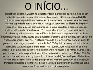 O INÍCIO...Os nativos guaranis viviam no atual território paraguaio por pelo menos um
milênio antes dos espanhóis conquistaram o território no século XVI. Os
colonizadores espanhóis e missões jesuíticas introduziram o cristianismo e a
cultura espanhola para a colônia. O Paraguai estava na periferia do Império
Espanhol, com poucos centros urbanos e uma população escassa. Após a
independência da Espanha em 1811, o país foi governado por uma série de
ditadores que implementaram políticas isolacionistas e protecionistas. Este
desenvolvimento foi truncado pela desastrosa Guerra do Paraguai (1864-1870), no
qual o país perdeu entre 60 e 70 por cento da sua população, por conta de da
guerra e de doenças, e perdeu cerca de 140.000 quilômetros quadrados do seu
território para a Argentina e o Brasil. No século XX, o Paraguai sofreu uma
sucessão de governos autoritários, culminando no regime de Alfredo Stroessner,
que liderou a mais longa ditadura militar da América do Sul, de 1954 a 1989. Ele
foi derrubado durante um golpe militar interno e eleições multipartidárias livres
foram organizados e realizadas pela primeira vez em 1993. Um ano depois, o
Paraguai se juntou a Argentina, Brasil e Uruguai para fundar o Mercosul, uma
colaboração econômica e política regional.
 