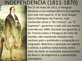 INDEPÊNDENCIA (1811-1870)
Em 15 de maio de 1811, o Paraguai
declarou a sua independência da Espanha,
sem luta nem guerra. O Dr. José Gaspar
García Rodríguez de Francia, mais
conhecido como o "Dr. Francia", ou "O
Supremo", governou o país até sua morte,
ocorrida em 1840. Durante seu governo, o
Dr. Francia isolou o Paraguai do resto do
mundo, não mantendo relações com
nenhum país e proibindo a emigração e a
imigração. Reprimiu a oposição ao regime
e utilizou a política isolacionista como
meio de deter as ambições expansionistas
do Brasil e da Argentina e a penetração
estrangeira.
 