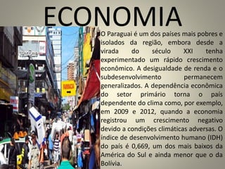 ECONOMIAO Paraguai é um dos países mais pobres e
isolados da região, embora desde a
virada do século XXI tenha
experimentado um rápido crescimento
econômico. A desigualdade de renda e o
subdesenvolvimento permanecem
generalizados. A dependência econômica
do setor primário torna o país
dependente do clima como, por exemplo,
em 2009 e 2012, quando a economia
registrou um crescimento negativo
devido a condições climáticas adversas. O
índice de desenvolvimento humano (IDH)
do país é 0,669, um dos mais baixos da
América do Sul e ainda menor que o da
Bolívia.
 