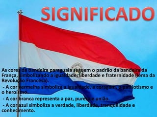 As cores da bandeira paraguaia seguem o padrão da bandeira da
França, simbolizando a igualdade, liberdade e fraternidade (lema da
Revolução Francesa).
- A cor vermelha simboliza a igualdade, a coragem, o patriotismo e
o heroísmo.
- A cor branca representa a paz, pureza e união.
- A cor azul simboliza a verdade, liberdade, tranquilidade e
conhecimento.
 