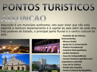 Assunção é um município autônomo, isto quer dizer que não está
adstrita a nenhum departamento é a capital do país além da sede dos
três poderes do Estado, o principal porto fluvial e o centro cultural do
país. - Panteón de los Héroes
(monumento)
- Museu Godoi
- Igreja de La Encarnación
- Palácio Presidencial
- Catedral Metropolitana
- Jardim Botânico
- Casa da Independência
- Centro histórico (prédios com
arquitetura colonial)
- Casa de la Cultura
- Prédio dos Jesuítas
- Centro Cultural da República
 