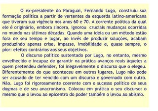 O ex-presidente do Paraguai, Fernando Lugo, construiu sua
formação política a partir de vertentes da esquerda latino-americana
que tiveram sua vigência nos anos 60 e 70. A corrente política da qual
ele é originário, embora sincera, ignorou cruciais mudanças ocorridas
no mundo nas últimas décadas. Quando uma ideia ou um método estão
fora de seu tempo e lugar, ao invés de produzir soluções, acabam
produzindo apenas crise, impasse, imobilidade e, quase sempre, o
pior: efeitos contrários aos seus objetivos.
          O discurso político sustentado por Lugo, no entanto, mesmo
envelhecido e incapaz de garantir na prática avanços reais àqueles a
quem pretendeu defender, foi inegavelmente o discurso que o elegeu.
Diferentemente do que aconteceu em outros lugares, Lugo não pode
ser acusado de ter vencido com um discurso e governado com outro.
Não. Lugo foi rigorosamente coerente com o sucesso político de seus
dogmas e de seu anacronismo. Colocou em prática o seu discurso: o
mesmo que o levou ao epicentro do poder também o levou ao abismo.
 