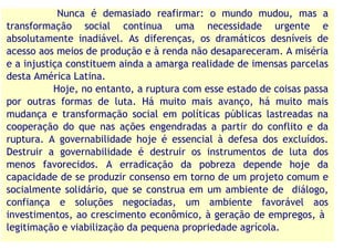 Nunca é demasiado reafirmar: o mundo mudou, mas a
transformação social continua uma necessidade urgente e
absolutamente inadiável. As diferenças, os dramáticos desníveis de
acesso aos meios de produção e à renda não desapareceram. A miséria
e a injustiça constituem ainda a amarga realidade de imensas parcelas
desta América Latina.
           Hoje, no entanto, a ruptura com esse estado de coisas passa
por outras formas de luta. Há muito mais avanço, há muito mais
mudança e transformação social em políticas públicas lastreadas na
cooperação do que nas ações engendradas a partir do conflito e da
ruptura. A governabilidade hoje é essencial à defesa dos excluídos.
Destruir a governabilidade é destruir os instrumentos de luta dos
menos favorecidos. A erradicação da pobreza depende hoje da
capacidade de se produzir consenso em torno de um projeto comum e
socialmente solidário, que se construa em um ambiente de diálogo,
confiança e soluções negociadas, um ambiente favorável aos
investimentos, ao crescimento econômico, à geração de empregos, à
legitimação e viabilização da pequena propriedade agrícola.
 