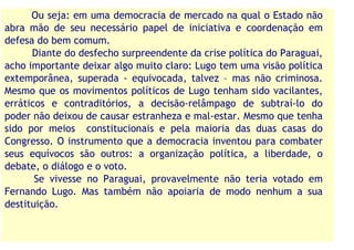 Ou seja: em uma democracia de mercado na qual o Estado não
abra mão de seu necessário papel de iniciativa e coordenação em
defesa do bem comum.
      Diante do desfecho surpreendente da crise política do Paraguai,
acho importante deixar algo muito claro: Lugo tem uma visão política
extemporânea, superada - equivocada, talvez – mas não criminosa.
Mesmo que os movimentos políticos de Lugo tenham sido vacilantes,
erráticos e contraditórios, a decisão-relâmpago de subtraí-lo do
poder não deixou de causar estranheza e mal-estar. Mesmo que tenha
sido por meios constitucionais e pela maioria das duas casas do
Congresso. O instrumento que a democracia inventou para combater
seus equívocos são outros: a organização política, a liberdade, o
debate, o diálogo e o voto.
       Se vivesse no Paraguai, provavelmente não teria votado em
Fernando Lugo. Mas também não apoiaria de modo nenhum a sua
destituição.
 
