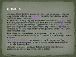  Este departamento tiene lugares muy interesantes marcados por una
larga historia. El templo de Yaguarón cuyo altar fuera tallado a mano
por los indígenas en el año 1775.
 Su naturaleza es muy amplia y posee atractivos como el Lago Ypoá y sus
afluentes, los numerosos cerros que permiten la realización de turismo
de aventura, entre ellos el cerro Yaguarón ubicado a 180 msnm . Este
cerro tiene la peculariedad de estar marcado por huellas impresas en
sus rocas. La creencia popular atribuye las pisadas a Santo Tomás en su
paso por esas tierras.
 También se encuentra el cerro Acahay con 672 metros que fue
declarado Monumento Natural y está constituido por un antiguo volcán
apagado.
 La Eco Reserva Mbatoví está situada en este departamento. Este
espacio tiene programas de turismo aventura y está ubicado al pie del
cerro del mismo nombre.
 El museo Dr. Gaspar Rodríguez de Francia tiene una interesante
exposición de objetos que pertenecían al prócer.
 