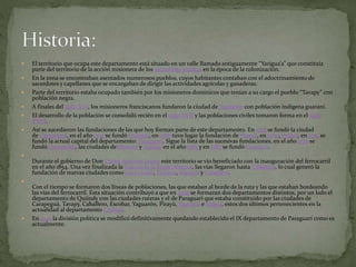  El territorio que ocupa este departamento está situado en un valle llamado antiguamente “Yarigua’a” que constituía
parte del territorio de la acción misionera de los sacerdotes jesuítas en la época de la colonización.
 En la zona se encontraban asentados numerosos pueblos, cuyos habitantes contaban con el adoctrinamiento de
sacerdotes y capellanes que se encargaban de dirigir las actividades agrícolas y ganaderas.
 Parte del territorio estaba ocupado también por los misioneros dominicos que tenían a su cargo el pueblo “Tavapy” con
población negra.
 A finales del siglo XVI, los misioneros franciscanos fundaron la ciudad de Yaguarón con población indígena guaraní.
 El desarrollo de la población se consolidó recién en el siglo XVII y las poblaciones civiles tomaron forma en el siglo
XVIII.
 Así se sucedieron las fundaciones de las que hoy forman parte de este departamento. En 1725 se fundó la ciudad
de Carapeguá, en el año 1733 se fundó Quiindy, en 1766 tuvo lugar la fundación de Ybycuí, en 1769, Pirayú, en 1775 se
fundó la actual capital del departamento: Paraguarí. Sigue la lista de las sucesivas fundaciones, en el año 1776 se
fundó Quyquyhó, las ciudades deYbytymí y Acahay en el año 1783 y en 1787 se fundó Caapucú.

Durante el gobierno de Don Carlos Antonio López este territorio se vio beneficiado con la inauguración del ferrocarril
en el año 1854. Una vez finalizada la Guerra de la Triple Alianza, las vías llegaron hasta Villarrica, lo cual generó la
fundación de nuevas ciudades como Cerro León, Escobar, Sapucái y Caballero.

Con el tiempo se formaron dos líneas de poblaciones, las que estaban al borde de la ruta y las que estaban bordeando
las vías del ferrocarril. Esta situación contribuyó a que en 1906 se formaran dos departamentos distintos, por un lado el
departamento de Quiindy con las ciudades ruteras y el de Paraguarí que estaba constituido por las ciudades de
Carapeguá, Tavapy, Caballero, Escobar, Yaguarón, Pirayú, Ypacarai e Itaguá, estos dos últimos pertenecientes en la
actualidad al departamento Central.
 En 1945 la división política se modificó definitivamente quedando establecido el IX departamento de Paraguarí como es
actualmente.
 