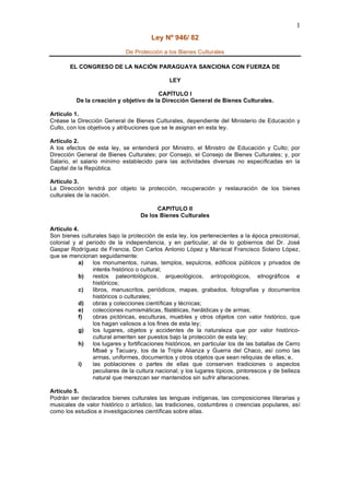 1
                                        Ley Nº 946/ 82
                              De Protección a los Bienes Culturales

        EL CONGRESO DE LA NACIÓN PARAGUAYA SANCIONA CON FUERZA DE

                                               LEY

                                        CAPÍTULO I
          De la creación y objetivo de la Dirección General de Bienes Culturales.

Artículo 1.
Créase la Dirección General de Bienes Culturales, dependiente del Ministerio de Educación y
Culto, con los objetivos y atribuciones que se le asignan en esta ley.

Artículo 2.
A los efectos de esta ley, se entenderá por Ministro, el Ministro de Educación y Culto; por
Dirección General de Bienes Culturales; por Consejo, el Consejo de Bienes Culturales; y, por
Salario, el salario mínimo establecido para las actividades diversas no especificadas en la
Capital de la República.

Artículo 3.
La Dirección tendrá por objeto la protección, recuperación y restauración de los bienes
culturales de la nación.

                                          CAPITULO II
                                    De los Bienes Culturales

Artículo 4.
Son bienes culturales bajo la protección de esta ley, los pertenecientes a la época precolonial,
colonial y al periodo de la independencia, y en particular, al de lo gobiernos del Dr. José
Gaspar Rodríguez de Francia, Don Carlos Antonio López y Mariscal Francisco Solano López,
que se mencionan seguidamente:
           a)   los monumentos, ruinas, templos, sepulcros, edificios públicos y privados de
                interés histórico o cultural;
           b)   restos paleontológicos, arqueológicos, antropológicos, etnográficos e
                históricos;
           c)   libros, manuscritos, periódicos, mapas, grabados, fotografías y documentos
                históricos o culturales;
           d)   obras y colecciones científicas y técnicas;
           e)   colecciones numismáticas, filatélicas, heráldicas y de armas;
           f)   obras pictóricas, esculturas, muebles y otros objetos con valor histórico, que
                los hagan valiosos a los fines de esta ley;
           g)   los lugares, objetos y accidentes de la naturaleza que por valor histórico-
                cultural ameriten ser puestos bajo la protección de esta ley;
           h)   los lugares y fortificaciones históricos, en particular los de las batallas de Cerro
                Mbaé y Tacuary, los de la Triple Alianza y Guerra del Chaco, así como las
                armas, uniformes, documentos y otros objetos que sean reliquias de ellas; e,
           i)   las poblaciones o partes de ellas que conserven tradiciones o aspectos
                peculiares de la cultura nacional; y los lugares típicos, pintorescos y de belleza
                natural que merezcan ser mantenidos sin sufrir alteraciones.

Artículo 5.
Podrán ser declarados bienes culturales las lenguas indígenas, las composiciones literarias y
musicales de valor histórico o artístico, las tradiciones, costumbres o creencias populares, así
como los estudios e investigaciones científicas sobre ellas.
 