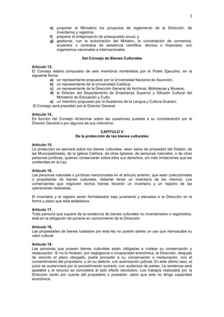 3

           e) proponer al Ministerio los proyectos de reglamento de la Dirección, de
              inventarios y registros;
           f) preparar el anteproyecto de presupuesto anual; y,
           g) gestionar, con la autorización del Ministro, la concertación de convenios,
              acuerdos o contratos de asistencia científica, técnica o financiera, con
              organismos nacionales e internacionales.

                              Del Consejo de Bienes Culturales

Artículo 13.
El Consejo estará compuesto de seis miembros nombrados por el Poder Ejecutivo, en la
siguiente forma:
           a) un representante propuesto por la Universidad Nacional de Asunción;
           b) un representante de la Universidad Católica;
           c) un representante de la Dirección General de Archivos, Bibliotecas y Museos;
           d) el Director del Departamento de Enseñanza Superior y Difusión Cultural del
               Ministerio de Educación y Culto;
           e) un miembro propuesto por la Academia de la Lengua y Cultura Guaraní.
 El Consejo será presidido por el Director General.

Artículo 14.
Es función del Consejo dictaminar sobre las cuestiones puestas a su consideración por el
Director General o por algunos de sus miembros.

                                        CAPITULO V
                          De la protección de los bienes culturales

Artículo 15.
La protección se ejercerá sobre los bienes culturales, sean estos de propiedad del Estado, de
las Municipalidades, de la Iglesia Católica, de otras Iglesias, de personas naturales, o de otras
personas jurídicas, quienes conservarán sobre ellos sus derechos, sin más limitaciones que las
contenidas en la Ley.

Artículo 16.
Las personas naturales o jurídicas mencionadas en el artículo anterior, que sean coleccionistas
o propietarias de bienes culturales, deberán llevar un inventario de los mismos. Los
comerciantes que negocien dichos bienes llevarán un inventario y un registro de las
operaciones realizadas.

El inventario y el registro serán formalizados bajo juramento y elevados a la Dirección en la
forma y plazo que ésta establezca.

Artículo 17.
Toda persona que supiere de la existencia de bienes culturales no inventariados o registrados,
está en la obligación de ponerla en conocimiento de la Dirección.

Artículo 18.
Las propiedades de bienes tutelados por esta ley no podrán darles un uso que menoscabe su
valor cultural.

Artículo 19.
Las personas que posean bienes culturales están obligadas a costear su conservación y
restauración. Si no lo hicieren, por negligencia o incapacidad económica, la Dirección, después
de vencido el plazo otorgado, podrá proceder a su conservación o restauración, con el
consentimiento del propietario, o en su defecto, con autorización judicial. En este último caso, el
juicio se sustanciará por el procedimiento sumario, con audiencia de partes. La sentencia será
apelable y el recurso se concederá al solo efecto devolutivo. Los trabajos realizados por la
Dirección serán por cuenta del propietario o poseedor, salvo que este no tenga capacidad
económica.
 
