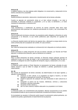 4

Artículo 20.
La Iglesia Católica y las otras Iglesias están obligadas a la conservación y restauración de los
bienes culturales de su propiedad.

Artículo 21.
Queda prohibida la demolición, destrucción o transformación de los bienes culturales.

Cuando se ejecuten sin autorización obras en un bien cultural inmueble, o se viole la
concedida, la Dirección ordenará su suspensión, y en su caso, la demolición, y si fuere
necesario la restauración o reconstrucción.

Artículo 22.
Toda transferencia o modificación de dominio de bienes culturales debe tener lugar
exclusivamente entre personas con residencia permanente en el país, y ser comunicada a la
Dirección.

Artículo 23.
Para la enajenación de bienes culturales, los propietarios están obligados a ofrecerlos en venta
previamente a la Dirección, la que tendrá preferencia para adquirirlos en igualdad de
condiciones.

La Dirección decidirá dentro del término de sesenta días y efectuará la compra dentro de los
ciento ochenta días de la aceptación de la oferta. En caso contrario...

Artículo 24.
Son nulas las transacciones realizadas en contravención de lo dispuesto en el artículo anterior.

Artículo 25.
Podrá autorizarse la salida temporaria del país de bienes culturales, por Decreto del Poder
Ejecutivo, a solicitud de la Dirección, para su exhibición en el exterior.

Artículo 26.
Para la salida temporaria de bienes culturales, la Dirección exigirá suficiente garantía de
restitución al país, en su lugar de origen, y de la conservación e integridad física de ellos, y
asimismo. la obligación de cubrir los gastos de transporte, seguro y restauración, en su caso.

Artículo 27.
La Dirección podrá solicitar al Poder Ejecutivo la expropiación de bienes culturales de gran
interés nacional o que se hallen en peligro de deterioro o pérdida, garantizando la justa
indemnización.

Art. 28.
Son causas de expropiación de bienes culturales, las determinadas en las leyes vigentes, y
además, la necesidad de:
          a)   preservar un bien cultural, si su propietario se negare a hacerlo y no fuere
               aplicable lo dispuesto por el artículo 19 de esta ley;
          b) impedir la ejecución de cualquier obra que menoscabe el valor cultural de un
               bien;
          c)   acrecentar el acervo de los museos, bibliotecas, archivos y colecciones
               científicas y técnicas nacionales;
          d) recuperar un bien cultural; y,
          e)   dar a un bien cultural un destino adecuado si su propietario no lo hiciere.

Artículo 29.
La Dirección podrá, con consentimiento del propietario, efectuar excavaciones en los predios
de propiedad privada en que se presuma fundamente la existencia de bienes culturales.

Si el propietario se opusiere, la Dirección podrá requerir la autorización judicial pertinente, con
audiencia de partes y garantizando el resarcimiento de los perjuicios.
 