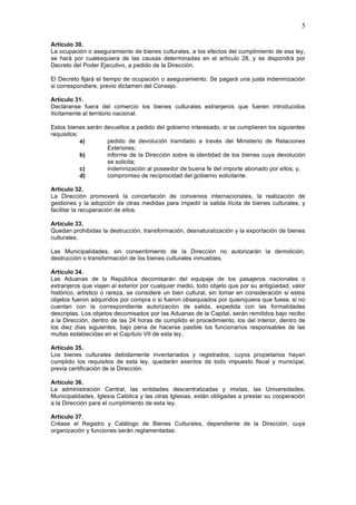 5

Artículo 30.
La ocupación o aseguramiento de bienes culturales, a los efectos del cumplimiento de esa ley,
se hará por cualesquiera de las causas determinadas en el artículo 28, y se dispondrá por
Decreto del Poder Ejecutivo, a pedido de la Dirección.

El Decreto fijará el tiempo de ocupación o aseguramiento. Se pagará una justa indemnización
si correspondiere, previo dictamen del Consejo.

Artículo 31.
Decláranse fuera del comercio los bienes culturales extranjeros que fueren introducidos
ilícitamente al territorio nacional.

Estos bienes serán devueltos a pedido del gobierno interesado, si se cumplieren los siguientes
requisitos:
            a)      pedido de devolución tramitado a través del Ministerio de Relaciones
                    Exteriores;
            b)      informe de la Dirección sobre la identidad de los bienes cuya devolución
                    se solicita;
            c)      indemnización al poseedor de buena fe del importe abonado por ellos; y,
            d)      compromiso de reciprocidad del gobierno solicitante.

Artículo 32.
La Dirección promoverá la concertación de convenios internacionales, la realización de
gestiones y la adopción de otras medidas para impedir la salida ilícita de bienes culturales, y
facilitar la recuperación de ellos.

Artículo 33.
Quedan prohibidas la destrucción, transformación, desnaturalización y la exportación de bienes
culturales.

Las Municipalidades, sin consentimiento de la Dirección no autorizarán la demolición,
destrucción o transformación de los bienes culturales inmuebles.

Artículo 34.
Las Aduanas de la República decomisarán del equipaje de los pasajeros nacionales o
extranjeros que viajen al exterior por cualquier medio, todo objeto que por su antigüedad, valor
histórico, artístico o rareza, se considere un bien cultural, sin tomar en consideración si estos
objetos fueron adquiridos por compra o si fueron obsequiados por quienquiera que fuese, si no
cuentan con la correspondiente autorización de salida, expedida con las formalidades
descriptas. Los objetos decomisados por las Aduanas de la Capital, serán remitidos bajo recibo
a la Dirección, dentro de las 24 horas de cumplido el procedimiento; los del interior, dentro de
los diez días siguientes, bajo pena de hacerse pasible los funcionarios responsables de las
multas establecidas en el Capítulo VII de esta ley.

Artículo 35.
Los bienes culturales debidamente inventariados y registrados, cuyos propietarios hayan
cumplido los requisitos de esta ley, quedarán exentos de todo impuesto fiscal y municipal,
previa certificación de la Dirección.

Artículo 36.
La administración Central, las entidades descentralizadas y mixtas, las Universidades,
Municipalidades, Iglesia Católica y las otras Iglesias, están obligadas a prestar su cooperación
a la Dirección para el cumplimiento de esta ley.

Artículo 37.
Créase el Registro y Catálogo de Bienes Culturales, dependiente de la Dirección, cuya
organización y funciones serán reglamentadas.
 